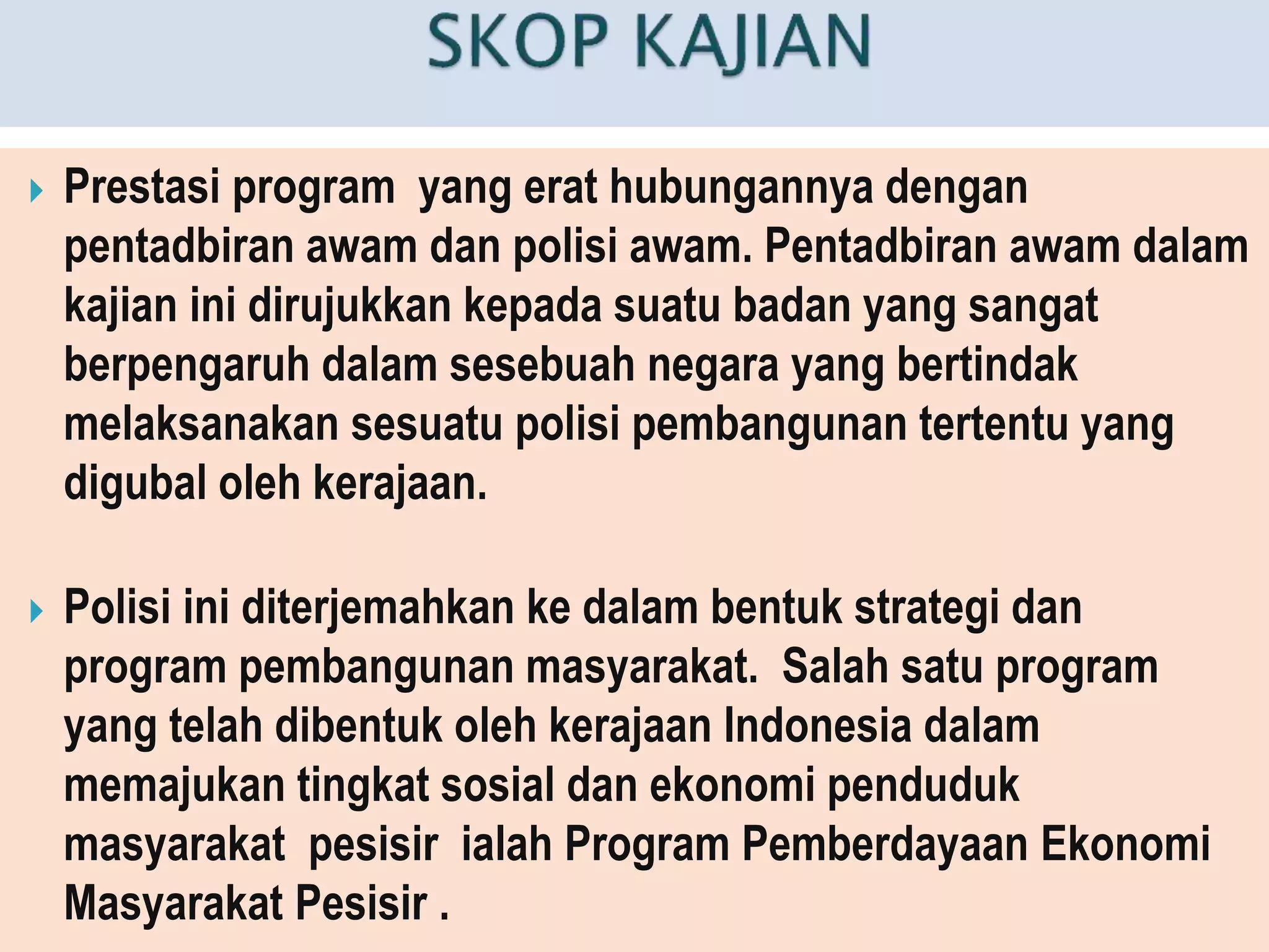  Prestasi program yang erat hubungannya dengan
pentadbiran awam dan polisi awam. Pentadbiran awam dalam
kajian ini dirujukkan kepada suatu badan yang sangat
berpengaruh dalam sesebuah negara yang bertindak
melaksanakan sesuatu polisi pembangunan tertentu yang
digubal oleh kerajaan.
 Polisi ini diterjemahkan ke dalam bentuk strategi dan
program pembangunan masyarakat. Salah satu program
yang telah dibentuk oleh kerajaan Indonesia dalam
memajukan tingkat sosial dan ekonomi penduduk
masyarakat pesisir ialah Program Pemberdayaan Ekonomi
Masyarakat Pesisir .
 