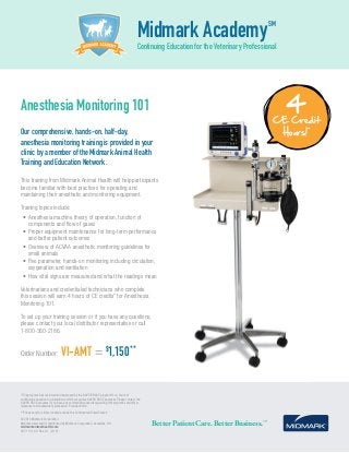 This training from Midmark Animal Health will help participants
become familiar with best practices for operating and
maintaining their anesthetic and monitoring equipment.
Training topics include:
•	Anesthesia machine theory of operation, function of
components and flow of gases
•	Proper equipment maintenance for long-term performance
and better patient outcomes
•	Overview of ACVAA anesthetic monitoring guidelines for
small animals
•	Five parameter, hands-on monitoring including circulation,
oxygenation and ventilation
•	How vital signs are measured and what the readings mean
Veterinarians and credentialed technicians who complete
this session will earn 4 hours of CE credits* for Anesthesia
Monitoring 101.
To set up your training session or if you have any questions,
please contact your local distributor representative or call
1-800-360-2186.
Order Number: VI-AMT = $
1,150**
Midmark AcademySM
Continuing Education for the Veterinary ProfessionalMIDMARK ACADEMY
Anesthesia Monitoring 101
Our comprehensive, hands-on, half-day,
anesthesia monitoring training is provided in your
clinic by a member of the Midmark Animal Health
Training and Education Network.
4CE Credit
Hours!*
Better Patient Care. Better Business.™
*This program was reviewed and approved by the AAVSB RACE program for 4 hours of
continuing education in jurisdictions which recognize AAVSB RACE approval. Please contact the
AAVSB RACE program if you have any comments/concerns regarding this program’s validity or
relevancy to the veterinary profession. Provider #436.
**Prices vary for clinics located outside the Continental United States.
© 2016 Midmark Corporation
Manufactured and/or distributed by Midmark Corporation, Versailles, OH.
midmarkanimalhealth.com
007-1131-00 Rev. A1 (2/16)
 