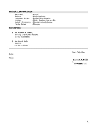 PERSONAL INFORMATION
Nationality : Indian.
Religion : Hindu Brahmin.
Languages Known : English,Hindi,Marathi.
Hobbies : Music, Reading, Journey Etc
Industry Preference : Manufacturing Industry.
Marital Status : Married.
REFERENCES
1. Mr. Prashant N. Karkera,
Bhandup-East, Mumbai-400 042.
Cell No. 9820632880.
2. Mr. Nimesh Shah,
BARODA.
Cell No. 9374953917
Yours Faithfully,
Date:
Place:
Santosh.R.Tiwar
i.
(9376386115)
3
 
