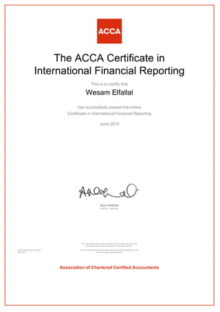 The ACCA Certificate in
International Financial Reporting
This is to certify that
Wesam Elfallal
has successfully passed the online
Certificate in International Financial Reporting
June 2015
Alan Hatfield
director – learning
ACCA Registration Number:
AD37950
This certificate remains the property of ACCA and must not in any
circumstances be copied, altered or otherwise defaced.
ACCA retains the right to demand the return of this certificate at any
time and without giving reason.
Association of Chartered Certified Accountants
 