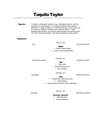 TaquilaTaylor
Objective To obtain a challenging position in any challenging position, with the
opportunity for advancement. I'm looking to acquire the necessary
experience in order to advance my skill level through various jobs such
as a security, shipping / receiving and customer service. I have
excellent work stamina, exceptional communication and listening skills
and I work well with numbers. I also have the ability to learn quickly
Employment
Concord, N.C
CVG Oct/2014-Apr/2015
Molder
 Stock Freezer/Cooler
 Assist Customers/Members
Charlotte, N.C
PLS Check cashers Jan/2013-Jun/2014
CSR
 Load cards
 Handle Bill payments
 Wire transfers
Charlotte, N.C
Convergys Mar/2011-Dec/2012
CSR
 Troubleshoot Cable Equipment
 Handle Billing
 Handle Inbound Comcast Cable Calls/Sales
Monroe, N.C
Wal-Mart May/2010-Aug/2010
Remodel associate
 Remodel store
 Assist customers
 