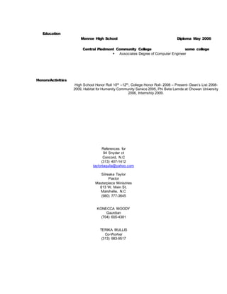 Education
Honors/Activities
Monroe High School Diploma May 2006
Central Piedmont Community College some college
 Associates Degree of Computer Engineer
High School Honor Roll 10th –12th, College Honor Roll- 2008 – Present- Dean’s List 2008-
2009, Habitat for Humanity Community Service 2005, Phi Beta Lamda at Chowan University
2006, Internship 2009.
References for
94 Snyder ct
Concord, N.C
(313) 407-1412
taylortaquila@yahoo.com
Silreaka Taylor
Pastor
Masterpiece Ministries
613 W. Main St.
Marshville, N.C
(980) 777-3645
KONECCA MOODY
Gaurdian
(704) 605-4381
TERIKA MULLIS
Co-Worker
(313) 983-9517
 