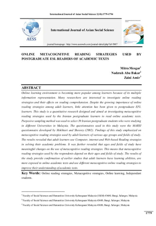 International Journal of Asian Social Science 2(10):1779-1794
1779
ONLINE METACOGNITIVE READING STRATEGIES USED BY
POSTGRADUATE ESL READERS OF ACADEMIC TEXTS
Mitra Mesgar1
Nadzrah Abu Bakar2
Zaini Amir3
ABSTRACT
Online learning environment is becoming more popular among learners because of its multiple
information representation. Many researchers are interested to investigate online reading
strategies and their effects on reading comprehension. Despite the growing importance of online
reading strategies among adult learners, little attention has been given to postgraduate EFL
learners. This study is a quantitative research designed and aimed at investigating metacognitive
reading strategies used by the Iranian postgraduate learners to read online academic texts.
Purposive sampling method was used to select 39 Iranian postgraduate students who were studying
in different Universities in Malaysia. The questionnaires used in this study were the MARSI
questionnaire developed by Mokhtari and Sheorey (2002). Findings of this study emphasized on
metacognitive reading strategies used by adult learners of various age groups and fields of study.
The results revealed that adult learners use Computer, internet and Web-based Reading strategies
in solving their academic problems. It was further revealed that ages and fields of study have
meaningful changes on the use of metacognitive reading strategies. This means that metacognitive
reading strategies used by the respondents depend on their ages and fields of study. The results of
the study provide confirmation of earlier studies that adult learners have learning abilities, are
more exposed to online academic texts and use different metacognitive online reading strategies to
improve their understanding of academic texts.
Key Words: Online reading strategies, Metacognitive strategies, Online learning, Independent
students.
1
Faculty of Social Sciences and Humanities University Kebangsaan Malaysia (UKM) 43600, Bangi, Selangor, Malaysia
2
Faculty of Social Sciences and Humanities University Kebangsaan Malaysia 43600, Bangi, Selangor, Malaysia
3
Faculty of Social Sciences and Humanities University Kebangsaan Malaysia 43600, Bangi, Selangor, Malaysia
International Journal of Asian Social Science
journal homepage: http://www.aessweb.com/journal-detail.php?id=5007
 
