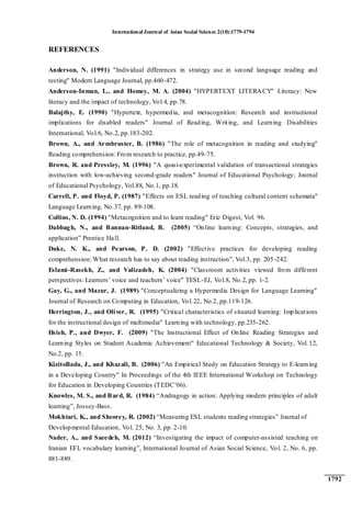 International Journal of Asian Social Science 2(10):1779-1794
1792
REFERENCES
Anderson, N. (1991) "Individual differences in strategy use in second language reading and
testing" Modern Language Journal, pp.460-472.
Anderson-Inman, L., and Homey, M. A. (2004) "HYPERTEXT LITERACY" Literacy: New
literacy and the impact of technology, Vol.4, pp.78.
Balajthy, E. (1990) "Hypertext, hypermedia, and metacognition: Research and instructional
implications for disabled readers" Journal of Reading, Writing, and Learning Disabilities
International, Vol.6, No.2, pp.183-202.
Brown, A., and Armbruster, B. (1986) "The role of metacognition in reading and studying"
Reading comprehension: From research to practice, pp.49-75.
Brown, R. and Pressley, M. (1996) "A quasi-experimental validation of transactional strategies
instruction with low-achieving second-grade readers" Journal of Educational Psychology; Journal
of Educational Psychology, Vol.88, No.1, pp.18.
Carrell, P. and Floyd, P. (1987) "Effects on ESL reading of teaching cultural content schemata"
Language Learning, No.37, pp. 89-108.
Collins, N. D. (1994) "Metacognition and to learn reading" Eric Digest, Vol. 96.
Dabbagh, N., and Bannan-Ritland, B. (2005) “Online learning: Concepts, strategies, and
application” Prentice Hall.
Duke, N. K., and Pearson, P. D. (2002) "Effective practices for developing reading
comprehension: What research has to say about reading instruction”, Vol.3, pp. 205-242.
Eslami-Rasekh, Z., and Valizadeh, K. (2004) "Classroom activities viewed from different
perspectives: Learners‟ voice and teachers‟ voice" TESL-EJ, Vol.8, No.2, pp. 1-2.
Gay, G., and Mazur, J. (1989) "Conceptualizing a Hypermedia Design for Language Learning"
Journal of Research on Computing in Education, Vol.22, No.2, pp.119-126.
Herrington, J., and Oliver, R. (1995) "Critical characteristics of situated learning: Implications
for the instructional design of multimedia" Learning with technology, pp.235-262.
Hsieh, P., and Dwyer, F. (2009) "The Instructional Effect of Online Reading Strategies and
Learning Styles on Student Academic Achievement" Educational Technology & Society, Vol. 12,
No.2, pp. 15.
KizitoBada, J., and Khazali, B. (2006) "An Empirical Study on Education Strategy to E-learning
in a Developing Country" In Proceedings of the 4th IEEE International Workshop on Technology
for Education in Developing Countries (TEDC‟06).
Knowles, M. S., and Bard, R. (1984) “Andragogy in action: Applying modern principles of adult
learning”, Jossey-Bass.
Mokhtari, K., and Sheorey, R. (2002) “Measuring ESL students reading strategies” Journal of
Developmental Education, Vol. 25, No. 3, pp. 2-10.
Nader, A., and Saeedeh, M. (2012) “Investigating the impact of computer-assisted teaching on
Iranian EFL vocabulary learning”, International Journal of Asian Social Science, Vol. 2, No. 6, pp.
881-889.
 