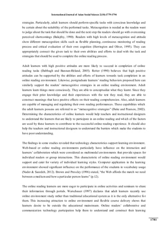 International Journal of Asian Social Science 2(10):1779-1794
1781
strategies. Particularly, adult learners should perform specific tasks with conscious knowledge and
be certain about the suitability of the performed tasks. Metacognition is needed as the readers want
to judge about the task that should be done and the next step the readers should go with overcoming
perceived shortcomings (Balajthy, 1990). Readers with high levels of metacognition and attitude
show different metacognition skills such as flexible planning, continuous monitoring of reading
process and critical evaluation of their own cognition (Herrington and Oliver, 1995). They can
appropriately connect the given task to their own abilities and efforts to deal with the task and
strategies that should be used to complete the online reading process.
Adult learners with high positive attitudes are more likely to succeed in completion of online
reading tasks (Dabbagh and Bannan-Ritland, 2005). Rotter (1990) believes that high positive
attitudes can be supported by the abilities and efforts of learners towards task completion in an
online reading environment. Likewise, postgraduate learners‟ reading behaviors proposed here can
similarly support the readers‟ metacognitive strategies in an online reading environment. Adult
learners learn things more consciously. They are able to conceptualize what they learnt. Since they
engage their prior knowledge and their experiences with the text they read, they are able to
construct meanings that have positive effects on their reading comprehension. Also, adult learners
are capable of managing and regulating their own reading performances. These capabilities which
the adult learners possess are referred to as “metacognitive strategies” (Duke and Pearson, 2002).
Determining the characteristics of online learners would help teachers and instructional designers
to understand the learners that are likely to participate in an online reading and which of the factors
are used by these learners to contribute to the successful online reading experience. It should also
help the teachers and instructional designers to understand the barriers which make the students to
have poor understanding.
The findings in some studies revealed that technology characteristics support learning environment.
Web-based or online reading environments particularly have influence on the interaction and
learners‟ collaboration which were considered as multimodal environments that provide spaces for
individual readers or group interactions. This characteristic of online reading environment would
support and cater for variety of individual learning styles. Computer application in the learning
environment showed significant influence on the performance of the students in vocabulary usage
(Nader & Saeedeh, 2012). Brown and Pressley (1996) stated, “the Web affords the match we need
between a mediumand how a particular person learns” (p.12).
The online reading learners are more eager to participate in online activities and seminars to share
their information through portals. Warschauer (1997) declares that adult learners recently use
online environment study rather than traditional educational system as it is the only alternative fo r
them. This increasing attraction to online environment and flexible course delivery shows that
learners desire to be outside the educational mainstream. Online readers‟ collaborative and
communication technology participation help them to understand and construct their learning
 