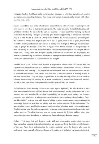 International Journal of Asian Social Science 2(10):1779-1794
1782
strategies. Readers should gain skills and orientation strategies to help them learn through reading
and metacognitive reading strategies. This would help learners to meaningfully interact with others
and read online texts.
Studies showed that most of the adult learners feel comfortable with new ways of learning but still
more eager to have face to face learning programs. The study conducted by KizitoBada & Khazali
(2006) revealed that the reason for the learners‟ eagerness towards face to face learning was based
on the fact that learning strategies specifically give them the opportunity to interaction with other
people. Eslami-Rasekh & Valizadeh (2004) maintained that the Iranian educational system requires
the students to interact with English texts for at least 11 years. From these 11 years, the students
should be able to gain beneficial experiences in reading texts in English. Although Iranian learners
study in groups but learners‟ social role is rigidly down. Iranian learners do not participate in
decision-making in classrooms. Interactional relations consist of sharing ideas and thoughts. On the
other hand, sharing ideas and thoughts require collaborative environment to be prepared for
learners. Online reading environment would be an appropriate environment for learners to provide
a facilitator for the learners to share their ideas and thoughts.
Knowles et al. (1984) defined adult learners as responsible learners with self-concept who can
experience feeling subconsciously of resistance and resentment. Adult learners still feel to depend
on „education‟ and „training‟. They depend on the instructions from the teachers but would not like
to be treated like children. This implies that they want to have their voices in learning as well as
teachers‟ instructions. They are eager to participate in decision making process which could be
effective on their long life learning. So, it would be essential to be sensitive about adult learner‟s
attitude to plan appropriate strategies to help thembecome self-directed learners.
Technology and online learning environments create a great opportunity for adult learners to have
their own responsibility and self-direction on their learning through reading online materials. Adult
learners feel more comfortable on their responsibility to navigate their reading, but learners
encounter more challenges in adapting their reading strategies with changes in technology. Carrel
and Floyd (1987) believed that adult learners‟ ability to adopt reading strategies with changes in
technology depend on how they are relating new information with the existing information. The
ways teachers behave would affect students on their reading behaviors within online environment.
Teachers should give the students opportunity to decide on the navigations they have during their
reading process. Therefore, teachers need to engage students in decision making rather than
transmitting their own knowledge to students and then evaluate their learning process.
Collins (1994) found that adult learners employ different metacognitive reading strategies when
they are reading academic texts rather than other text genres and this is due to the specific features
of the text. Apart from understanding the written academic texts, the learners also need to
understand visual materials which would come with written texts as further explanation to the text.
 