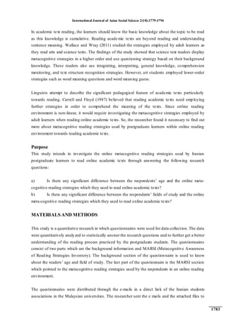 International Journal of Asian Social Science 2(10):1779-1794
1783
In academic text reading, the learners should know the basic knowledge about the topic to be read
as this knowledge is cumulative. Reading acade mic texts are beyond reading and understanding
sentence meaning. Wallace and Wray (2011) studied the strategies employed by adult learners as
they read arts and science texts. The findings of the study showed that science text readers display
metacognitive strategies in a higher order and use questioning strategy based on their background
knowledge. These readers also use integrating, interpreting, general knowledge, comprehension
monitoring, and text structure recognition strategies. However, art students employed lower-order
strategies such as word meaning questions and word meaning guess.
Linguists attempt to describe the significant pedagogical feature of academic texts particularly
towards reading. Carrell and Floyd (1987) believed that reading academic texts need employing
further strategies in order to comprehend the meaning of the texts. Since online reading
environment is non-linear, it would require investigating the metacognitive strategies employed by
adult learners when reading online academic texts. So, the researcher found it necessary to find out
more about metacognitive reading strategies used by postgraduate learners within online reading
environment towards reading academic texts.
Purpose
This study intends to investigate the online metacognitive reading strategies used by Iranian
postgraduate learners to read online academic texts through answering the following research
questions:
a) Is there any significant difference between the respondents‟ age and the online meta-
cognitive reading strategies which they used to read online academic texts?
b) Is there any significant difference between the respondents‟ fields of study and the online
meta-cognitive reading strategies which they used to read online academic texts?
MATERIALS AND METHODS
This study is a quantitative research in which questionnaires were used for data collection. The data
were quantitatively analyzed to statistically answer the research questions and to further get a better
understanding of the reading process practiced by the postgraduate students. The questionnaires
consist of two parts which are the background information and MARSI (Metacognitive Awareness
of Reading Strategies Inventory). The background section of the questionnaire is used to know
about the readers‟ age and field of study. The last part of the questionnaire is the MARSI section
which pointed to the metacognitive reading strategies used by the respondents in an online reading
environment.
The questionnaires were distributed through the e-mails in a direct link of the Iranian students
associations in the Malaysian universities. The researcher sent the e mails and the attached files to
 