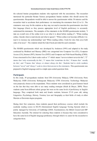 International Journal of Asian Social Science 2(10):1779-1794
1784
the selected Iranian postgraduate students who registered with the associations. The researcher
mentioned the particular Human Science postgraduate Iranian students who should answer the
questionnaires. Respondents would be able to answer the questionnaire within 30 minutes and the
researcher tried to accelerate their performance via translating the statements from L2 to L1. The
statements were easy for the students as they may not need to translate the questionnaires into their
first language (Farsi) as they possess appropriate level of English proficiency to accurately
understand the statements. The examples of the statements in the MARSI questionnaire include; “I
take an overall view of the online text to see what it is about before reading it”, “When reading
online, I decide what to read closely and what to ignore”, “When online text becomes difficult, I re-
read it to increase my understanding” and “When reading online, I look for sites that cover both
sides of an issue”. The students ticked the Likert Scale provided for each statement.
.
The MARSI questionnaire which was developed by Anderson (1991) and adapted in the study
conducted by Mokhtari and Sheorey (2002) was categorized into Computer Use (CU), Computer
Access (CA), Internet (INT), Internet Use (INTU) and Computer and Web-based Reading (CWR).
It was structured in five Likert scales such as “1” which means “never or almost never do this”, “2”
means that „only occasionally do this‟, „3‟ means that „sometimes do this‟, „4‟means that ‟ usually
do this‟, and „5‟means that „always or almost always do this‟. Students had to circle numbers
between “never” and “always” scale to show their answer to the statements. This questionnaire was
prepared in English Language and in a simple open-ended questions form.
Participants
In this study, 39 postgraduate students from UM (University Malaya), UPM (University Putra
Malaysia), UKM (University Kebangsaan Malaysia), UTM (University Technology Malaysia)
were purposely chosen as the respondents. These students were considered as good learners based
on the fact that they were able to use many reading strategies (Hsieh & Dwyer, 2009). These
students came from different ethnic groups but were on the same levels of proficiency in English
language. They comprised both male and female students, between 27-35 years old, taking
Linguistics, Psychology, History, Tourism, Law and Geography as their fields of study at either
Masters or Doctorate degree programs.
During their first semesters, these students passed their proficiency courses which include the
academic reading course in IELTS (International English Language Testing System) which is
jointly managed by University of Cambridge (ESOL Examinations), the British Council and IDP
Education Australia. The rational for selecting these students is because they were considered to
have the same level of English language proficiency through which it is easier for the researcher to
categorize them.
 