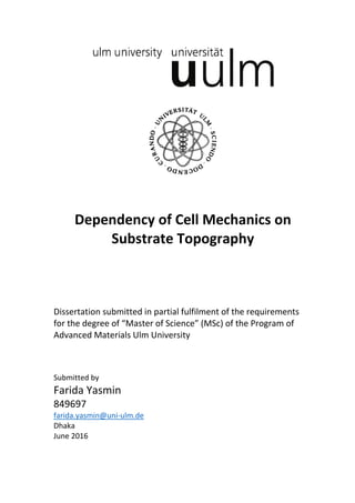Dependency of Cell Mechanics on
Substrate Topography
Dissertation submitted in partial fulfilment of the requirements
for the degree of “Master of Science” (MSc) of the Program of
Advanced Materials Ulm University
Submitted by
Farida Yasmin
849697
farida.yasmin@uni-ulm.de
Dhaka
June 2016
 