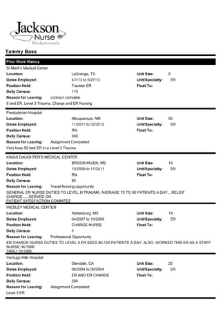 St Mark's Medical Center
Location: LaGrange, TX Unit Size: 9
Dates Employed: 4/1/13 to 5/27/13 Unit/Specialty: ER
Position Held: Traveler ER Float To:
Daily Census: 110
Reason for Leaving: contract complete
Presbyterian Hospital
Location: Albuquerque, NM Unit Size: 50
Dates Employed: 11/2011 to 02/2012 Unit/Specialty: ER
Position Held: RN Float To:
Daily Census: 300
Reason for Leaving: Assignment Completed
KINGS DAUGHTER'S MEDICAL CENTER
Location: BROOKHAVEN, MS Unit Size: 19
Dates Employed: 10/2009 to 11/2011 Unit/Specialty: ER
Position Held: RN Float To:
Daily Census: 80
Reason for Leaving: Travel Nursing opportunity
WESLEY MEDICAL CENTER
Location: Hattiesburg, MS Unit Size: 19
Dates Employed: 04/2007 to 10/2009 Unit/Specialty: ER
Position Held: CHARGE NURSE Float To:
Daily Census: 5
Reason for Leaving: Professional Opportunity
Verdugo Hills Hospital
Location: Glendale, CA Unit Size: 20
Dates Employed: 06/2004 to 09/2004 Unit/Specialty: ER
Position Held: ER AND ER CHARGE Float To:
Daily Census: 200
Reason for Leaving: Assignment Completed
Tammy Bass
Prior Work History
9 bed ER, Level 3 Trauma, Charge and ER Nursing
Very busy 50 bed ER in a Level 3 Trauma
GENERAL ER NURSE DUTIES TO LEVEL III TRAUMA, AVERAGE 75 TO 95 PATIENTS A DAY....RELEIF
CHARGE......SERVED ON
PATIENT SATISFACTION COMMITEE
ER CHARGE NURSE DUTIES TO LEVEL II ER SEES 80-100 PATIENTS A DAY. ALSO, WORKED THIS ER AS A STAFF
NURSE 04/1996
THRU 10/1999
Level 3 ER
 