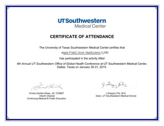 CERTIFICATE OF ATTENDANCE
The University of Texas Southwestern Medical Center certifies that
has participated in the activity titled
4th Annual UT Southwestern Office of Global Health Conference at UT Southwestern Medical Center,
Dallas, Texas on January 30-31, 2015.
Ericka Harden-Dews, JD, CCMEP J.Gregory Fitz, M.D.
Interim Director
Continuing Medical & Public Education
Dean, UT Southwestern Medical School
Angela R Wells Doctor Healthscience (c);MBA
 