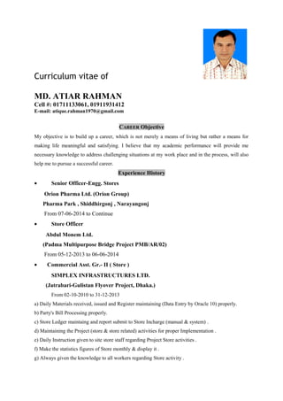 Curriculum vitae of
MD. ATIAR RAHMAN
Cell #: 01711133061, 01911931412
E-mail: atique.rahman1970@gmail.com
CAREER Objective
My objective is to build up a career, which is not merely a means of living but rather a means for
making life meaningful and satisfying. I believe that my academic performance will provide me
necessary knowledge to address challenging situations at my work place and in the process, will also
help me to pursue a successful career.
Experience History
• Senior Officer-Engg. Stores
Orion Pharma Ltd. (Orion Group)
Pharma Park , Shiddhirgonj , Narayangonj
From 07-06-2014 to Continue
• Store Officer
Abdul Monem Ltd.
(Padma Multipurpose Bridge Project PMB/AR/02)
From 05-12-2013 to 06-06-2014
• Commercial Asst. Gr.- II ( Store )
SIMPLEX INFRASTRUCTURES LTD.
(Jatrabari-Gulistan Flyover Project, Dhaka.)
From 02-10-2010 to 31-12-2013
a) Daily Materials received, issued and Register maintaining (Data Entry by Oracle 10) properly.
b) Party's Bill Processing properly.
c) Store Ledger maintaing and report submit to Store Incharge (manual & system) .
d) Maintaining the Project (store & store related) activities for proper Implementation .
e) Daily Instruction given to site store staff regarding Project Store activities .
f) Make the statistics figures of Store monthly & display it .
g) Always given the knowledge to all workers regarding Store activity .
 