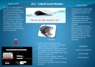 JLJ – Liquid Level Reader
“Never be left without oil”
Promoters
James Cunningham
Lewis Walsh
John Waldron
App
How it works
A floating level continually
monitors the usage of oil
resulting in drops in oil
level.
A data box within the
floatation system gathers
information that gets
processed into an oil level
reading.
Once a certain level has
been reached, this data is
then feed back to the oil
company they can then
send a reminder to the
customer which prompts
the sale for the oil
company.Benefits
 Lower running company cost
 Can create a competitive advantage
against other oil company’s
 Improves customer relations with the
oil company and the consumer e.g
sending out text messages when oil is
below a certain level
 Helps increase company revenue
 Greener for the environment; reduces
truck time on roads
 Prevents air locking of home heating
systems
Target market
We see our target market to
be with the oil company
within the island of Ireland.
The potential market size for
our liquid level reader is
endless this is a product
that would be suitable for
any homeowners with an oil
heating system. Once we
establish a strong foothold
in the Irish market we will
immediately be expanding
into the UK and Europe and
after that globally.
 