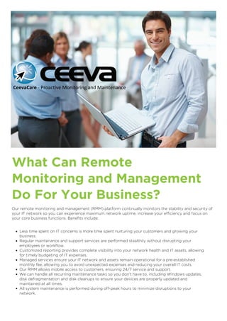 What Can Remote
Monitoring and Management
Do For Your Business?
Our remote monitoring and management (RMM) platform continually monitors the stability and security of
your IT network so you can experience maximum network uptime, increase your efficiency and focus on
your core business functions. Benefits include:
Less time spent on IT concerns is more time spent nurturing your customers and growing your
business.
Regular maintenance and support services are performed stealthily without disrupting your
employees or workflow.
Customized reporting provides complete visibility into your network health and IT assets, allowing
for timely budgeting of IT expenses.
Managed services ensure your IT network and assets remain operational for a pre-established
monthly fee, allowing you to avoid unexpected expenses and reducing your overall IT costs.
Our RMM allows mobile access to customers, ensuring 24/7 service and support.
We can handle all recurring maintenance tasks so you don’t have to, including Windows updates,
disk defragmentation and disk cleanups to ensure your devices are properly updated and
maintained at all times.
All system maintenance is performed during off-peak hours to minimize disruptions to your
network.
CeevaCare - Proactive Monitoring and Maintenance
 