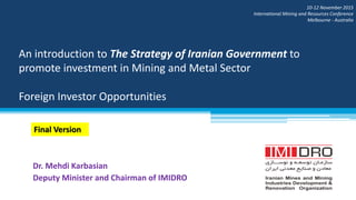 An introduction to The Strategy of Iranian Government to
promote investment in Mining and Metal Sector
Foreign Investor Opportunities
Dr. Mehdi Karbasian
Deputy Minister and Chairman of IMIDRO
10-12 November 2015
International Mining and Resources Conference
Melbourne - Australia
Final Version
 