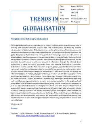 1
Assignment 1: Defining Globalisation
Definingglobalisationisnotan easytasksince the conceptof globalisation contains so many aspects
and any form of definition can’t be value-free. The following essay describes my personal
interpretation of globalisation: Globalisation refers to the phenomenon of increasing economic
interconnectednessand information exchange of people, businesses and governments around the
globe. The process of globalisation is taking place at an increasingly faster rate. The process is
propelledby the significantdecrease intransportcostsandspeedfor global trade, the technological
advancementstocommunicate withsomeone atthe otherside of the globe within seconds and the
possibility to easily access an unlimited amount of information through the internet. Since
globalisation is taking place at an increasingly faster rate, it can be described as a revolution.
Globalisation touches upon the free movement of goods, people, capital and information. In this
increasinglyborderlessworld,eventsin,take forexampleTurkey, are enteringourlivingroomwithin
seconds.Throughmediachannelswe receive the newsaboutTurkeywithinsecondsandthrough the
interconnectedness of markets, any significant change in Turkey will affect the stock prices of the
AmsterdamExchange Index withinminutes.Eventstaking place thousands of kilometres away from
our homes can cause a political debate in our home country. In this sense, the distance separating
each individual country does not seem to matter anymore; our vast globe is changing in a global
village where news,economicchangesandevengossipspreadlikefire.Globalisationisnot beneficial
to all and istherefore oftenseenasa challenge oreventhreat.Since ithasthe powertopenetrate all
aspectsof life,peopleare warryof how globalisationcan affect their daily jobs, or how their culture
is affected. The opportunities it has created are often forgotten when a global threat emerges. For
businesses,globalisationoffersopportunitiesand challenges. They need to be prepared and closely
monitor their borderless business environment. For governments, globalisation means that they
need to know how to cope with foreign investments and how they can protect their citizens from
market failures.
Wordcount:347
Source:
Friedman,T.(2007). The world is Flat 3.0. RetrievedAugust23,2016 from Mit VideoWebsite:
http://video.mit.edu/watch/the-world-is-flat-30-9321/
Date: August,30, 2016
Name: JeremyvanLierop
ID: 13022318
Class: ES3-3b
Assignment: TrendsinGlobalisation
Supervisor: Mr. Kuijpers
 