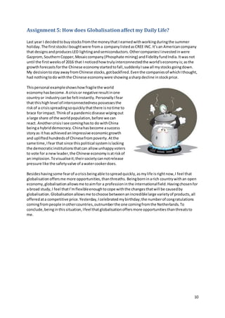 10
Assignment 5: How does Globalisationaffect my Daily Life?
Last year I decidedtobuystocksfromthe moneythat I earnedwithworkingduringthe summer
holiday.The firststocksIboughtwere froma companylistedasCREE INC.It’san Americancompany
that designsandproducesLED lightingandsemiconductors.OthercompaniesIinvestedinwere
Gazprom,SouthernCopper,Mosaiccompany(Phosphate mining) andFidelityfundIndia.Itwasnot
until the firstweeksof 2016 that I noticedhow trulyinterconnectedthe world’seconomyis;asthe
growthforecastsforthe Chinese economystartedtofall,suddenlyIsaw all mystocksgoingdown.
My decisiontostayawayfromChinese stocks,gotbackfired.Eventhe companiesof whichIthought,
had nothingtodo withthe Chinese economywere showing asharpdecline instockprice.
Thispersonal exampleshowshowfragilethe world
economyhasbecome.A crisisor negative resultinone
countryor industrycanbe feltinstantly.PersonallyIfear
that thishighlevel of interconnectednesspossessesthe
riskof a crisisspreadingsoquicklythatthere isnotime to
brace forimpact.Thinkof a pandemicdisease wipingout
a large share of the worldpopulation,before we can
react. AnothercrisisIsee cominghasto do withChina
beinga hybriddemocracy.Chinahasbecome asuccess
storyas ithas achievedanimpressive economicgrowth
and upliftedhundredsof Chinesefrompoverty.Atthe
same time,Ifear that since thispolitical systemislacking
the democraticinstitutions thatcan allow unhappyvoters
to vote for a newleader,the Chinese economyisatriskof
an implosion.Tovisualiseit;theirsocietycannotrelease
pressure like the safetyvalve of awatercookerdoes.
Besideshavingsome fearof acrisisbeingable tospreadquickly,asmylife is rightnow,I feel that
globalisationoffersme more opportunities,thanthreaths. Beingborninarich countrywithan open
economy,globalisationallowsme toaimfor a professioninthe internationalfield.Havingchosenfor
a broad study,I feel thatI’mflexibleenoughtocope withthe changesthatwill be causedby
globalisation.Globalisationallowsme tochoose betweenanincrediblelarge varietyof products,all
offeredata competitive price.Yesterday,Icelebratedmybirthday;the numberof congratulations
comingfrompeople inothercountries,outnumberthe one comingfromthe Netherlands.To
conclude,beinginthissituation,Ifeel thatglobalisationoffersmore opportunitiesthanthreatsto
me.
 