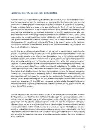 5
Assignment 3: The promises ofglobalisation
Whenthe worldwoke up on the Friday after the Brexit referendum, it was shocked to be informed
that the Brexitcamphad won.The resultcame as a surprise andthe Brexiteers might have been the
mostsurprised. Althougheveryindividual voter had their own reason to cast a vote to leave the EU,
it could be stated that a large share of the voters in favour of a Brexit felt that the promises of
globalisation and the promises of the EU had not benefited them. Brexiteers are not the only ones
who feel that globalisation has not kept its promise. In the EU, populist parties, who have
protectionistmeasuresin their programmes are on the rise and in the United states, Donald Trump
suggests that the United States should impose a 45% import tariff on Chinese goods; it seems that
anti-globalistsentimentsare onthe rise. Therefore Iwould like to take a closer look at the promises
of globalization. My guideline will be the article “Trade in the balance” written by the Economist
whichtakesa closerlookat howfree trade withChinahas affected the working class of the USA and
how it will affect them in the future.
At this time, as the UK has not left the EU yet, it is still too early to predict the true implications for
the UK’s and World’seconomy.Itiscertain,however,thatalittle bitmore thanhalf of the voters felt
that the countrywouldbe better off on its own. Besides being tired of EU regulations, and the high
membership costs, they felt that free movement of goods, persons and capital had not benefited
them personally, and that only the rich elite was getting richer while their situation remained
stagnant. Therefore, to some extent, one can conclude that the middle finger towards the EU was
also meant as an anti-establishment middle finger towards globalization. The middle finger was
aimedat the privilegedelitesthattoldthemthatfree movementof goodsandpersonswouldbenefit
them,while clearlyithadnotbenefitthem over the past decades. It were the “normal” people, the
working class, who were tired of these false promises and wanted to take back control over their
countryand take back control over the money that they sent to the EU. The various institutions like
the IMF, the OECD, the Bank of England and Price Waterhouse Coopers, who told them that a leave
would have a negative effect on GDP were mistrusted and attempts by Obama or the European
Unionto letthe Brits staywere ignoredorseenas part of the problem.Clearly,globalisation has left
a large share of Brits unhappy.
Justlike theircounterpartsacrossthe Atlantic,ashare of the workingclassin the USA feels betrayed
by the promisedbenefits of free trade. In “Trade in the balance”, The Economist takes a closer look
at how trade can make everyone better off in the long-run, but often does not in the short-run. In
comparison with the jobs the American economy could have had, the competition with labour
abundant China has led to an estimated job-loss of 2.4 million jobs. The assumption that workers
wouldeasilyfindJobsinother fields turned out to be untrue; the regions affected turned out to be
unable tomove workerstootherindustriesorto more prosperousregions. The following chart from
The Economistshows how free trade with China has led to a significant reduction in manufacturing
jobsinthe USA andhow America’scurrent-accountbalance hasdeteriorated due to the unbalanced
trade with China:
 