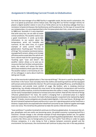 8
Assignment 4: Identifying Current Trends in Globalisation
For Henk,the new manager of our R&D facility in vegetable seeds, the key word is automation. His
aim is to speed up processes and to reduce costs. Not long after our former manager retired, he
placed a digital weather station in one of our fields where we try to develop cabbage that has a
resistance to bacterial diseases like Xanthomonas and Pseudomonas. For the type of research that
our companydoes,itisveryimportantthat inthe firstplace plantsdon’t die, since some can cost up
to 5000 euro. Secondly it is very important
that with every test, we are able to create
similarconditions.The weather station was
a good investment; it sends up-to-date
information to our system about the
temperature, wind, soil humidity and
nutrients. At the same time, it’s a good
example of some current trends in
globalisation. Touching upon “the internet
of things” this remotely monitored station,
equippedwithsensors,allowsustoincrease
efficiencyandtocreate data fileswhich will
form a bench mark for the upcoming years.
Touching upon “Lean and Green”, the
weather station allows us to save-up on
recourseslike fuel,fertilizer and pesticides.
Lastly, the station will reduce the labour
whichwasneededto check upon the crops.
The weather station is not loved by all; one
of my colleagues is warry about machines
taking over his job.
One of the newtrendsinglobalisationis“the internetof things”.Thistermis used for describing the
trend that in the future most everyday items like clothes and washing machines will be equipped
withsensorsandconnectedtothe internet.Thiswill increase operatingefficiency, send feedback to
manufactures and provide more comfort of usage. My brother, who is studying electrical
engineering, has already embraced this new trend; he has attached a temperature and humidity
sensorto hiscoffee machine,tolethisfriendsknow whenthe coffee is ready. It shows how sensors
can be easilyincorporatedinproductstoincrease consumercomfort.How will the internet of things
influence globalisation? For most, the world is changing from a connected place to a digital
hyperconnectedplace. As a result, the trade of physical goods is expected to be replaced by digital
“goods”.E-books,moviesandgamesare already traded digitally. In the near future, 3D designs will
be sentinsteadof replacementpartsandthe errorin yourcar’s operatingsystemcanbe fixedfrom a
distance.Supplychainsare expectedtobe linkedfromconsumertoraw-material supplierandmaybe
even vice versa. This trend has the potential to make the world a little bit more efficient.
“Lean andGreen” Isanothertrendwhich continues to influence globalization. As recourses like oil,
gas, phosphates and rare earths are becoming scarce, the global economy is preparing itself for a
transition. Climate change is the ultimate example of how meaningless borders are. As a global
problem,itrequiresaglobal solution.Inthiswayitispropellingpolitical globalisation. Not only does
a country like China uses its foreign policy to secure “rare earths” from Africa in order to supply
Chinese companies, it is also trying to find a balance between economic growth and the
environment.For businesses, the environment will continue to play a key role in the way products
 