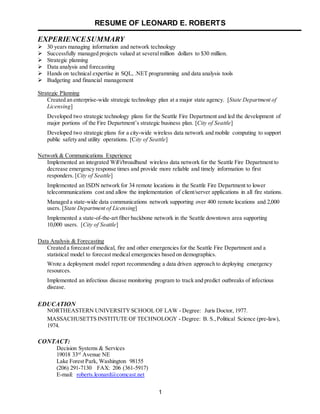 RESUME OF LEONARD E. ROBERTS
1
EXPERIENCESUMMARY
 30 years managing information and network technology
 Successfully managed projects valued at severalmillion dollars to $30 million.
 Strategic planning
 Data analysis and forecasting
 Hands on technical expertise in SQL, .NET programming and data analysis tools
 Budgeting and financial management
Strategic Planning
Created an enterprise-wide strategic technology plan at a major state agency. [State Department of
Licensing]
Developed two strategic technology plans for the Seattle Fire Department and led the development of
major portions of the Fire Department’s strategic business plan. [City of Seattle]
Developed two strategic plans for a city-wide wireless data network and mobile computing to support
public safety and utility operations. [City of Seattle]
Network & Communications Experience
Implemented an integrated WiFi/broadband wireless data network for the Seattle Fire Department to
decrease emergency response times and provide more reliable and timely information to first
responders. [City of Seattle]
Implemented an ISDN network for 34 remote locations in the Seattle Fire Department to lower
telecommunications cost and allow the implementation of client/server applications in all fire stations.
Managed a state-wide data communications network supporting over 400 remote locations and 2,000
users. [State Department of Licensing]
Implemented a state-of-the-art fiber backbone network in the Seattle downtown area supporting
10,000 users. [City of Seattle]
Data Analysis & Forecasting
Created a forecast of medical, fire and other emergencies for the Seattle Fire Department and a
statistical model to forecast medical emergencies based on demographics.
Wrote a deployment model report recommending a data driven approach to deploying emergency
resources.
Implemented an infectious disease monitoring program to track and predict outbreaks of infectious
disease.
EDUCATION
NORTHEASTERN UNIVERSITYSCHOOL OF LAW - Degree: Juris Doctor, 1977.
MASSACHUSETTS INSTITUTE OF TECHNOLOGY - Degree: B. S.,Political Science (pre-law),
1974.
CONTACT:
Decision Systems & Services
19018 33rd
Avenue NE
Lake Forest Park, Washington 98155
(206) 291-7130 FAX: 206 (361-5917)
E-mail: roberts.leonard@comcast.net
 