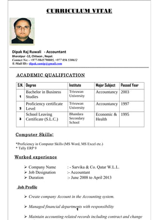CURRICULUM VITAE
Dipak Raj Ruwali - Accountant
Bharatpur -12, Chitwan , Nepal.
Contact No: - +977-9845790805, +977 056 530612
E-Mail ID:- dipak.samip@gmail.com
--------------------------------------------------------------------------------------------------------------------------------------
ACADEMIC QUALIFICATION
S.N. Degree Institute Major Subject Passed Year
1
Bachelor in Business
Studies
Trivuwan
University
Accountancy 2003
2
Proficiency certificate
Level
Trivuwan
University
Accountancy 1997
3
School Leaving
Certificate (S.L.C.)
Bhandara
Secondary
School
Economic &
Health
1995
Computer Skills:
*Proficiency in Computer Skills (MS Word, MS Excel etc.)
* Tally ERP 9
Worked experience
 Company Name : - Sarvika & Co. Qatar W.L.L.
 Job Designation :- Accountant
 Duration :- June 2008 to April 2013
Job Profile
 Create company Account in the Accounting system.
 Managed financial departments with responsibility
 Maintain accounting related records including contract and change
1
 
