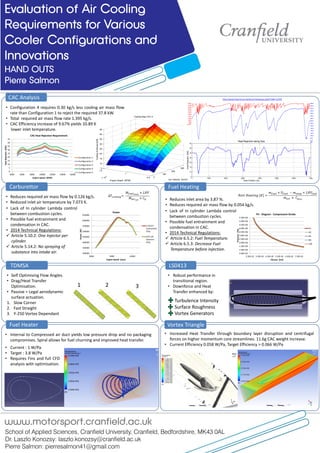 Evaluation of Air Cooling
Requirements for Various
Cooler Configurations and
Innovations
HAND OUTS
Pierre Salmon
School of Applied Sciences, Cranfield University, Cranfield, Bedfordshire, MK43 0AL
Dr. Laszlo Konozsy: laszlo.konozsy@cranfield.ac.uk
Pierre Salmon: pierresalmon41@gmail.com
www.motorsport.cranfield.ac.uk
CAC Analysis
Fuel Heater Vortex Triangle
• Internal to Compressed air duct yields low pressure drop and no packaging
compromises. Spiral allows for fuel churning and improved heat transfer.
0
100
200
300
0.5
1
1.5
x 10
4
5
10
15
20
25
30
35
40
45
Car Velocity [km/h]
Cooling Map CAC 4
Engine Speed [RPM]
CoolingAchieved[kW]
0
5
10
15
20
25
30
35
40
45
4000 6000 8000 10000 12000 14000 16000
HeatRejection[kW]
Engine Speed [RPM]
CAC Heat Rejection Requirement
Configuration 1
Configuration 2
Configuration 3
Configuration 4
Configuration 5
1 2 3
0 1000 2000 3000 4000 5000 6000 7000
5
10
15
20
25
30
35
40
Track Position [m]
HeatRejection[kW]
Heat Rejection along Spa
Carburettor Fuel Heating
Turbulence Intensity
Surface Roughness
Vortex Generators
5.00E+05
1.00E+06
1.50E+06
2.00E+06
2.50E+06
3.00E+06
3.50E+06
4.00E+06
4.50E+06
5.00E+06
5.50E+06
2.50E-05 3.50E-05 4.50E-05 5.50E-05 6.50E-05 7.50E-05
Pressure[Pa]
Volume [m3]
PV - Diagram - Compression Stroke
25
40
60
80
100
∆𝑇𝑐𝑜𝑜𝑙𝑖𝑛𝑔=
𝑀𝑓𝑢𝑒𝑙 𝑒𝑣𝑎𝑝
× 𝐿𝐻𝑉
𝑀 𝑎𝑖𝑟 𝑐𝑦𝑙
× 𝐶 𝑝
𝑁𝑒𝑡𝑡 𝐻𝑒𝑎𝑡𝑖𝑛𝑔 [𝐾] =
𝑚 𝑓𝑢𝑒𝑙 × 𝑈𝑓𝑢𝑒𝑙 − 𝑚 𝑒𝑣𝑎𝑝 × 𝐿𝐻𝑉𝑓𝑢𝑒𝑙
𝑚 𝑡𝑜𝑡 × 𝐶 𝑝 𝑡𝑜𝑡
http://www.f1technical.net/forum/viewtopic.php?f=6&t=15378
• Robust performance in
transitional region.
• Downforce and Heat
Transfer enhanced by:
• Configuration 4 requires 0.30 kg/s less cooling air mass flow
rate than Configuration 1 to reject the required 37.8 kW.
• Total required air mass flow rate 1.395 kg/s.
• CAC Efficiency increase of 9.67% yields 10.89 K
lower inlet temperature.
300000
350000
400000
450000
500000
550000
600000
650000
4000 9000 14000
Power[W]
Engine Speed [rpm]
Power
1.05/inf
Carburettor
Only
inf/1.05
Injectors
Only
• Reduces inlet area by 3.87 %.
• Reduces required air mass flow by 0.054 kg/s.
• Lack of In cylinder Lambda control
between combustion cycles.
• Possible fuel entrainment and
condensation in CAC.
• 2014 Technical Regulations:
 Article 5.10.2: One Injector per
cylinder.
 Article 5.14.2: No spraying of
substance into intake air.
• Lack of In cylinder Lambda control
between combustion cycles.
• Possible fuel entrainment and
condensation in CAC.
• 2014 Technical Regulations:
 Article 6.5.2: Fuel Temperature.
 Article 6.5.3: Decrease Fuel
Temperature before injection.
• Reduces required air mass flow by 0.126 kg/s.
• Reduced inlet air temperature by 7.073 K.
• Self Optimising Flow Angles.
• Drag/Heat Transfer
Optimisation.
• Passive = Legal aerodynamic
surface actuation.
1. Slow Corner
2. Fast Straight
3. Y-250 Vortex Dependant
• Current : 1 W/Pa
• Target : 3.8 W/Pa
• Requires Fins and full CFD
analysis with optimisation.
• Increased Heat Transfer through boundary layer disruption and centrifugal
forces on higher momentum core streamlines. 11.6g CAC weight increase.
• Current Efficiency 0.058 W/Pa, Target Efficiency > 0.066 W/Pa
TDMSA LS0413
 