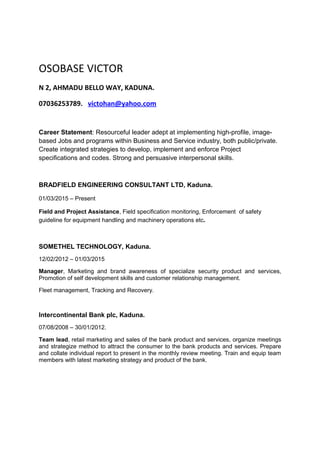 OSOBASE VICTOR
N 2, AHMADU BELLO WAY, KADUNA.
07036253789. victohan@yahoo.com
Career Statement: Resourceful leader adept at implementing high-profile, image-
based Jobs and programs within Business and Service industry, both public/private.
Create integrated strategies to develop, implement and enforce Project
specifications and codes. Strong and persuasive interpersonal skills.
BRADFIELD ENGINEERING CONSULTANT LTD, Kaduna.
01/03/2015 – Present
Field and Project Assistance, Field specification monitoring, Enforcement of safety
guideline for equipment handling and machinery operations etc.
SOMETHEL TECHNOLOGY, Kaduna.
12/02/2012 – 01/03/2015
Manager, Marketing and brand awareness of specialize security product and services,
Promotion of self development skills and customer relationship management.
Fleet management, Tracking and Recovery.
Intercontinental Bank plc, Kaduna.
07/08/2008 – 30/01/2012.
Team lead, retail marketing and sales of the bank product and services, organize meetings
and strategize method to attract the consumer to the bank products and services. Prepare
and collate individual report to present in the monthly review meeting. Train and equip team
members with latest marketing strategy and product of the bank.
 