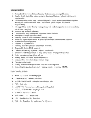 Job responsibilities:
 Assigned with the responsibilities of creating the dimensional drawing of fasteners.
 Handled the job of checking and correcting the drawings of Fasteners before it is delivered for
manufacturing.
 Governing process Failure Mode Effective Analysis (PFMEA), production part approval process
(PPAP), part submission warrant (PSW) Measurement system analysis, process flow
diagrams(PFD).
 Solving problems in shop floor by working closely with production peoples involved in machining
and secondary operation.
 Involving new product development.
 Communicating with customers and suppliers to resolve the issues.
 Inspection of sample piece in process.
 Handling the entire shift to meet the company target.
 Interactive regarding any issues & quality performance with Customer & vendor.
 Motivation towards operators.
 Selection of required tools
 Handling individual projects for different customer.
 Responsible for the PPAP approval.
 Carry out MSA study as per the customer requirement.
 Interaction with the customers to bring clarity on the development activities.
 Active participation in problem solving.
 Solving design, document issues in shop floor.
 Carry out final inspection at development stage.
 Participation in Audit.
 Making heat treatment specification sheet for each component.
 Controlling the quality of supplier by making minutes of meeting (MOM).
Project handled & clients:
 AISIN AKL ----Seat parts 660A project.
 TENNECO AUTO PARTS – Stud shank.
 MANN AND HUMMEL –M8 square nut and tapper plug.
 PHA: - Weld bolt.
 LUCAS TVS: - Terminal screws, Through bolt, Flange bolt.
 SETCO AUTOMOTIVE: - Diaphragm rivet.
 STAR FASTENERS: - T- Bush.
 MIKUNI PVT LTD: - Adjust screw.
 LGB: - Shoulder bolt, Hex flange bolt.
 TVS: - Hex flange bolt, Hex head screw, Pan HD Screw.
 