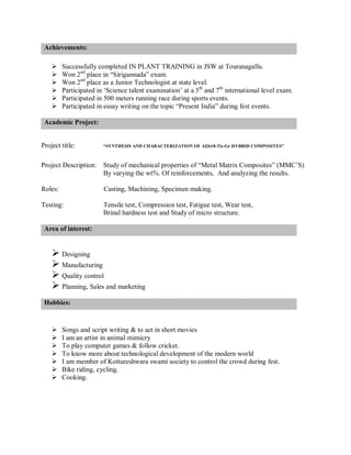Achievements:
 Successfully completed IN PLANT TRAINING in JSW at Touranagallu.
 Won 2nd
place in “Sirigannada” exam.
 Won 2nd
place as a Junior Technologist at state level.
 Participated in ‘Science talent examination’ at a 5th
and 7th
international level exam.
 Participated in 500 meters running race during sports events.
 Participated in essay writing on the topic “Present India” during fest events.
Academic Project:
Project title: “SYNTHESIS AND CHARACTERIZATION OF Al2618-Tic-Gr HYBRID COMPOSITES”
Project Description: Study of mechanical properties of “Metal Matrix Composites” (MMC’S)
By varying the wt%. Of reinforcements, And analyzing the results.
Roles: Casting, Machining, Specimen making.
Testing: Tensile test, Compression test, Fatigue test, Wear test,
Brinal hardness test and Study of micro structure.
Area of interest:
 Designing
 Manufacturing
 Quality control
 Planning, Sales and marketing
Hobbies:
 Songs and script writing & to act in short movies
 I am an artist in animal mimicry
 To play computer games & follow cricket.
 To know more about technological development of the modern world
 I am member of Kottureshwara swami society to control the crowd during fest.
 Bike riding, cycling.
 Cooking.
 