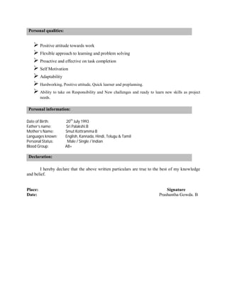 Personal qualities:
 Positive attitude towards work
 Flexible approach to learning and problem solving
 Proactive and effective on task completion
 Self Motivation
 Adaptability
 Hardworking, Positive attitude, Quick learner and preplanning.
 Ability to take on Responsibility and New challenges and ready to learn new skills as project
needs.
Personal information:
Date of Birth: 20th
July 1993
Father’s name: Sri Palakshi.B
Mother’s Name: Smut Kottramma B
Languages known: English, Kannada, Hindi, Telugu & Tamil
Personal Status: Male / Single / Indian
Blood Group: AB+
Declaration:
I hereby declare that the above written particulars are true to the best of my knowledge
and belief.
Place: Signature
Date: Prashantha Gowda. B
 