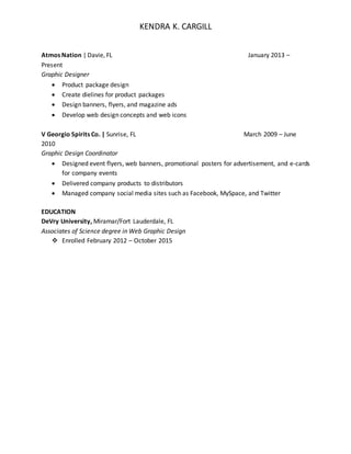 KENDRA K. CARGILL
Atmos Nation | Davie, FL January 2013 –
Present
Graphic Designer
 Product package design
 Create dielines for product packages
 Design banners, flyers, and magazine ads
 Develop web design concepts and web icons
V Georgio Spirits Co. | Sunrise, FL March 2009 – June
2010
Graphic Design Coordinator
 Designed event flyers, web banners, promotional posters for advertisement, and e-cards
for company events
 Delivered company products to distributors
 Managed company social media sites such as Facebook, MySpace, and Twitter
EDUCATION
DeVry University, Miramar/Fort Lauderdale, FL
Associates of Science degree in Web Graphic Design
 Enrolled February 2012 – October 2015
 