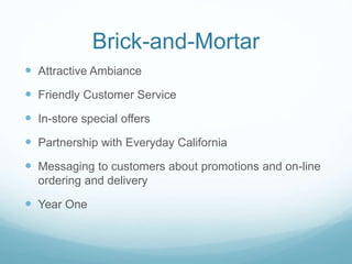 Brick-and-Mortar
 Attractive Ambiance
 Friendly Customer Service
 In-store special offers
 Partnership with Everyday California
 Messaging to customers about promotions and on-line
ordering and delivery
 Year One
 