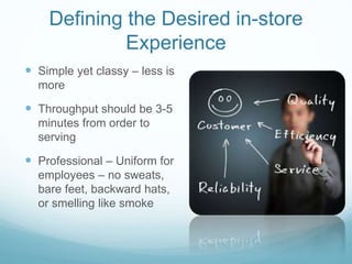 Defining the Desired in-store
Experience
 Simple yet classy – less is
more
 Throughput should be 3-5
minutes from order to
serving
 Professional – Uniform for
employees – no sweats,
bare feet, backward hats,
or smelling like smoke
 