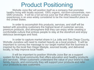 Product Positioning
Woholle Juice Bar will position itself as a company that promotes
healthy living with locally sourced, 100% organic, not-from-concentrate, non-
GMO products. It will be a full service juice bar that offers customer unique
experiences in an area widely considered to be the most beautiful place in
the United States.
In order to accomplish this products, services, and staff will be
tasked with providing customers the highest level of customer service,
premium products, and atmosphere that they can enjoy while creating a
comfortable culture that entices people to stay at the storefront and enjoy
delicious beverages and food.
In order to capture market share in La Jolla and San Diego County,
Woholle Juicebox will need to market heavily as a local product. It will be
important to convey the message to our target market that the business is
inspired by the local San Diego lifestyle, sourced locally, and delivered
locally, to help improve local health.
It will be important to position Woholle Juice Bar as a support
system for the local community that offers education and healthy products
and services. When customers understand the value of your brand to their
family, friends, and community they will support your products and refer
your products to new customers.
 