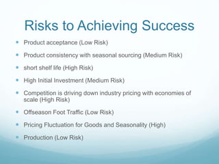 Risks to Achieving Success
 Product acceptance (Low Risk)
 Product consistency with seasonal sourcing (Medium Risk)
 short shelf life (High Risk)
 High Initial Investment (Medium Risk)
 Competition is driving down industry pricing with economies of
scale (High Risk)
 Offseason Foot Traffic (Low Risk)
 Pricing Fluctuation for Goods and Seasonality (High)
 Production (Low Risk)
 