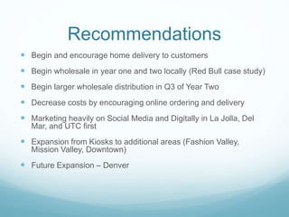 Recommendations
 Begin and encourage home delivery to customers
 Begin wholesale in year one and two locally (Red Bull case study)
 Begin larger wholesale distribution in Q3 of Year Two
 Decrease costs by encouraging online ordering and delivery
 Marketing heavily on Social Media and Digitally in La Jolla, Del
Mar, and UTC first
 Expansion from Kiosks to additional areas (Fashion Valley,
Mission Valley, Downtown)
 Future Expansion – Denver
 