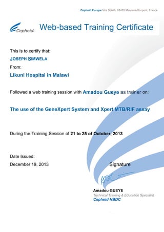 This is to certify that:
JOSEPH SIMWELA
From:
Likuni Hospital in Malawi
Followed a web training session with Amadou Gueye as trainer on:
The use of the GeneXpert System and Xpert MTB/RIF assay
During the Training Session of 21 to 25 of October, 2013
Date Issued:
December 19, 2013 Signature
Web-based Training Certificate
Amadou GUEYE
Technical Training & Education Specialist
Cepheid HBDC
Cepheid Europe Vira Solelh, 81470 Maurens-Scopont, France
 