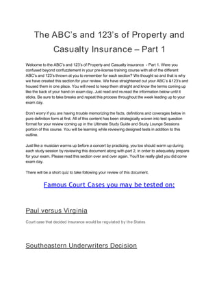 The ABC’s and 123’s of Property and 
Casualty Insurance – Part 1 
Welcome to the ABC’s and 123’s of Property and Casualty insurance  - Part 1. Were you 
confused beyond confuzzlement in your pre-license training course with all of the different 
ABC’s and 123’s thrown at you to remember for each section? We thought so and that is why 
we have created this section for your review. We have straightened out your ABC’s &123’s and 
housed them in one place. You will need to keep them straight and know the terms coming up 
like the back of your hand on exam day. Just read and re-read the information below until it 
sticks. Be sure to take breaks and repeat this process throughout the week leading up to your 
exam day.  
 
Don’t worry if you are having trouble memorizing the facts, definitions and coverages below in 
pure definition form at first. All of this content has been strategically woven into test question 
format for your review coming up in the Ultimate Study Guide and Study Lounge Sessions 
portion of this course. You will be learning while reviewing designed tests in addition to this 
outline.  
 
Just like a musician warms up before a concert by practicing, you too should warm up during 
each study session by reviewing this document along with part 2, in order to adequately prepare 
for your exam. Please read this section over and over again. You’ll be really glad you did come 
exam day.  
 
There will be a short quiz to take following your review of this document. 
 
Famous Court Cases you may be tested on: 
 
Paul versus Virginia 
Court case that decided Insurance would be ​regulated by the States 
 
Southeastern Underwriters Decision 
 