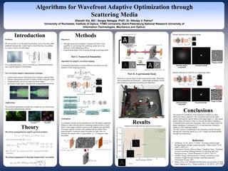 www.postersession.com
Conclusions
Algorithms for Wavefront Adaptive Optimization through
Scattering Media
Zhenzhi Xia, BS1; Sergey Nalegae, PhD2; Dr. Nikolay V. Petrov2
1University of Rochester, Institute of Optics; 2ITMO University (Saint-Petersburg National Research University of
Information Technologies, Mechanics and Optics)
Problems
We are not able to see through frosted glass, tissue and many other
materials because they scatter light so much that they lose ability
to create a clearly focused image
For a scattering object, wave is focused on a disordered medium,
and a speckle pattern is transmitted
New wavefront adaptive optimization technique
• captures and extracts information from multiple scattered light
• measure spatial phase profiles of optical fields exiting the tissue
• computationally recover an ideal wavefront shape
• micrometer-scale spot is focused with reconstructed wavefront
Applications
The potential applications include for example in-vivo deep tissue
and targeted photodynamic therapy.
Introduction
Theory
Wavefront propagation by angular spectrum method
Wavefront propagation by Rayleigh-Sommerfeld Convolution
Objectives
• Through numerical simulation, estimate the limits of the
capability to see through the scattering media due to the
influence of the diffraction effects
• Experimental study of the focusing through scattering media
Part I. Numerical Simulation
Algorithm for adaptive wavefront shaping
Construction algorithm of inverse diffusion wavefront uses the
linearity of the scattering process
Methods
Targeted image specified
CCD provides feedback to
SLM
Stepwise scanning and
cycle through 0 to 2pi for
every single segment to
determine optimal phase
Store the phase when the
target intensity is maximum
for each element
All
measurements
done Set the phase of the
segments to their stored
values
Global
Maximum
Feedback loop for achieving inverse diffusion
Results
NMSE: 0,0508
NMSE: 0,0455
NMSE: 0,0463
The numerical simulation of the technique is based on scalar
diffraction theory approach. The correlation between the input
optical field and the optical field on the target plane (i.e. after phase
plates) drops off quickly when we increase the phase retardance.
Concluded from numerical simulation, only in the region when the
phase retardance is among 0 to 0.9, we can treat the volumetric
media as a flat scattering diffuser
The new system is established in the laboratory and the focusing
through the scattering object (e.g. a fly’s wing) was demonstrated
through real experiment.
Reference
• Vellekoop, Ivo M., and A. P. Mosk. "Focusing coherent light
through opaque strongly scattering media." Optics letters 32.16
(2007): 2309-2311.
• Horstmeyer, Roarke, Haowen Ruan, Changhuei Yang. "Guidestar-
assisted wavefront-shaping methods for focusing light into
biological tissue." Nature Photonics 9.9 (2015): 563-571.
• Akbulut, Duygy. Measurements of strong correlations in the
transport of light through strongly scattering materials.
Universiteit Twente, 2013.
• Wang, Chen, et al. "Multiplexed aberration measurement for deep
tissue imaging in vivo." Nature methods 11.10 (2014): 1037-1040.
Assumption
A volumetric media can be considered as one flat highly-scattering
diffuser so that with any kind of scattering medium until a certain
limit a clear image could be retrieved with targeted area specified.
The paper authors consider only samples that are thicker than
approximately 6 transport mean free paths for light, here we
simulate the sample with 13 phase plates, i.e. 12 transport mean
free paths
Part II. Experimental Study
Wind fly is used as object in this experimental study. Wavefront
AO is realized by the hardware -- spatial light modulator (SLM)
and continuous sequential reconstruction algorithm.
Results obtained with Gaussian Beam
Results obtained for wind fly as a scattering object
 