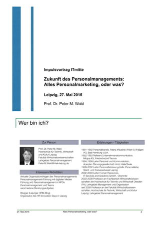 Impulsvortrag ITmitte
Zukunft des Personalmanagements:  
Alles Personalmarketing, oder was? 
Leipzig, 27. Mai 2015
Prof. Dr. Peter M. Wald
27. Mai 2015 Alles Personalmarketing, oder was?
Wer bin ich?
2
Erfahrungen - TätigkeitenZur Person
Interessen/Aktivitäten
1991-1992 Personaltrainee, Altana Industrie-Aktien & Anlagen 
AG, Bad Homburg v.d.H.
1992-1993 Referent Unternehmenskommunikation,  
Milupa AG, Friedrichsdorf/Taunus
1994-1999 Leiter Personal und Kommunikation,
Acerplan Planungsgesellschaft mbH, Halle/Saale
1999-2002 Leiter Personalbetreuung/stellv. Personalleiter,
Stadt- und Kreissparkasse Leipzig
2002-2003 Leiter Human Resources,  
IT-Services and Solutions GmbH, Chemnitz
2003-2009 Professor am Fachbereich Wirtschaftswissen-
schaften der Hochschule für Technik und Wirtschaft Dresden
(FH); Lehrgebiet Management und Organisation
seit 2009 Professor an der Fakultät Wirtschaftswissen-
schaften, Hochschule für Technik, Wirtschaft und Kultur
Leipzig; Lehrgebiet Personalmanagement
Prof. Dr. Peter M. Wald
Hochschule für Technik, Wirtschaft
und Kultur Leipzig
Fakultät Wirtschaftswissenschaften
Lehrgebiet Personalmanagement
Peter.M.Wald@htwk-leipzig.de
Aktuelle Organisationsfragen des Personalmanagements
Personalmanagement/Führung mit digitalen Medien
Führung und Personalmanagement in NPOs
Personalmanagement und Teams
verschiedene Beratungsaufgaben
Blogger (Leipziger HRM-Blog)
Organisator des HR Innovation Days in Leipzig
 
