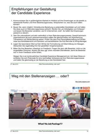 27. Mai 2015 Alles Personalmarketing, oder was?
Empfehlungen zur Gestaltung  
der Candidate Experience
1. Kommunizieren Sie in größtmöglicher Klarheit im Hinblick auf ihre Erwartungen an die jeweils zu
besetzende Position und Ihren Bewerbungsprozess. Versprechen nur, was Sie auch halten
können!
2. Bauen Sie, wenn möglich, frühzeitig eine Beziehung zu potenziellen Kandidaten auf und halten
Sie diese auch im Rekrutierungsprozess aufrecht. Werden Sie „ein Arbeitgeber zum Anfassen“
und lassen Sie Bewerber verstehen, wie Ihr Unternehmen „tickt“. So helfen Sie Erwartungen
passend zu steuern.
3. Sein Sie unkompliziert und sehr verbindlich in Ihren Rekrutierungsprozessen: Sowohl technisch-
organisatorisch als auch zwischenmenschlich sollten Sie gleichermaßen auf Vereinfachung,
Transparenz und Wertschätzung setzen. Prüfen Sie dazu Ihre Personalbeschaffung auf Hinder-
nisse aus Kandidatensicht und trainieren und sensibilisieren Sie Ihre Recruiter & Hiring-Manager.
4. Legen Sie besonderen Wert auf den Stil bei der Formulierung und Übermittlung von Absagen.
Überprüfen Sie regelmäßig Ihre hier gewählten Vorgehensweisen.
5. Bitten Sie Ihre Bewerber unbedingt um Feedback. Fragen Sie dazu alle Bewerber, nicht nur die
eingestellten Personen. Nutzen Sie dazu ggf. einen neutralen Dienstleister, damit die Bewerber
sich in ihrem Feedback sicher fühlen.  
 
Steigen Sie in ein kontinuierliches Candidate Experience Management ein. Auf diese Weise er-
schließen Sie sich Potenziale für eine nachhaltige Verbesserung Ihrer Rekrutierungsprozesse
und halten Sie gleichzeitig an der Beziehung zu den Kandidaten fest.
13
27. Mai 2015 Alles Personalmarketing, oder was?
Weg mit den Stellenanzeigen … oder?
14
http://jobs.zappos.com
 