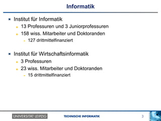 3TECHNISCHE INFORMATIK
Informatik
!   Institut für Informatik
!   13 Professuren und 3 Juniorprofessuren
!   158 wiss. Mitarbeiter und Doktoranden
!  127 drittmittelfinanziert
!   Institut für Wirtschaftsinformatik
!   3 Professuren
!   23 wiss. Mitarbeiter und Doktoranden
!  15 drittmittelfinanziert
 