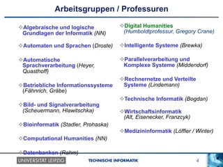 4TECHNISCHE INFORMATIK
Arbeitsgruppen / Professuren
v Algebraische und logische
Grundlagen der Informatik (NN)
v Automaten und Sprachen (Droste)
v Automatische
Sprachverarbeitung (Heyer,
Quasthoff)
v Betriebliche Informationssysteme
(Fähnrich, Gräbe)
v Bild- und Signalverarbeitung
(Scheuermann, Hlawitschka)
v Bioinformatik (Stadler, Prohaska)
v Computational Humanities (NN)
v Datenbanken (Rahm)
v Digital Humanities
(Humboldtprofessur, Gregory Crane)
v Intelligente Systeme (Brewka)
v Parallelverarbeitung und
Komplexe Systeme (Middendorf)
v Rechnernetze und Verteilte
Systeme (Lindemann)
v Technische Informatik (Bogdan)
v Wirtschaftsinformatik
(Alt, Eisenecker, Franzcyk)
v Medizininformatik (Löffler / Winter)
 