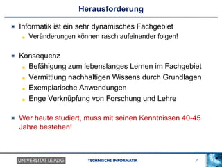 7TECHNISCHE INFORMATIK
Herausforderung
!   Informatik ist ein sehr dynamisches Fachgebiet
!   Veränderungen können rasch aufeinander folgen!
!   Konsequenz
!   Befähigung zum lebenslanges Lernen im Fachgebiet
!   Vermittlung nachhaltigen Wissens durch Grundlagen
!   Exemplarische Anwendungen
!   Enge Verknüpfung von Forschung und Lehre
! Wer heute studiert, muss mit seinen Kenntnissen 40-45
Jahre bestehen!
 