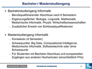 14TECHNISCHE INFORMATIK
Bachelor-/ Masterstudiengang
!   Bachelorstudiengang Informatik
!   Berufsqualifizierender Abschluss nach 6 Semestern
!   Ergänzungsfächer: Biologie, Linguistik, Mathematik,
Medizinische Informatik, Physik, Wirtschaftswissenschaften
!   Zusätzlicher Erwerb von Schlüsselqualifikationen
!   Masterstudiengang Informatik
!   Konsekutiv (4 Semester)
!   Schwerpunkte: Big Data, Computational Intelligence,
Medizinische Informatik, Softwaretechnik oder ohne
Schwerpunkt
!   Für Studenten mit Bachelor-Abschluss und europaweiten
Zugängen aus anderen Hochschulen (einschließlich FHs)
 