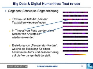 21TECHNISCHE INFORMATIK
Big Data & Digital Humanities: Text re-use
!   Gegeben: Satzweise Segmentierung
!   Text re-use hilft die „heißen“
Textstellen wiederzufinden
!   In Timeos von Plato werden viele
Stellen von Aristoteles
wiederverwendet
!   Erstellung von „Temperatur-Karten“,
welche die Relevanz für einen
bestimmten Autor und dessen Bezug
auf die Vergangenheit darstellt
 