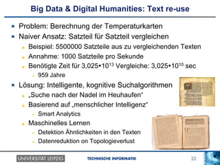 22TECHNISCHE INFORMATIK
Big Data & Digital Humanities: Text re-use
!   Problem: Berechnung der Temperaturkarten
!   Naiver Ansatz: Satzteil für Satzteil vergleichen
!   Beispiel: 5500000 Satzteile aus zu vergleichenden Texten
!   Annahme: 1000 Satzteile pro Sekunde
!   Benötigte Zeit für 3,025Ÿ1013 Vergleiche: 3,025Ÿ1010 sec
!  959 Jahre
!   Lösung: Intelligente, kognitive Suchalgorithmen
!   „Suche nach der Nadel im Heuhaufen“
!   Basierend auf „menschlicher Intelligenz“
!  Smart Analytics
!   Maschinelles Lernen
!  Detektion Ähnlichkeiten in den Texten
!  Datenreduktion on Topologieverlust
 