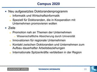 23TECHNISCHE INFORMATIK
Campus 2020
!   Neu aufgesetztes Doktorandenprogramm
!   Informatik und Wirtschaftsinformatik
!   Speziell für Doktoranden, die in Kooperation mit
Unternehmen promovieren wollen
!   Ziele
!   Promotion nah an Themen der Unternehmen
!  Wissenschaftliche Absicherung durch Universität
!   Innovationen für regionale Unternehmen
!   Kontakt zwischen Doktoranden und Unternehmen zum
Aufbau dauerhafter Arbeitsbeziehungen
!   Internationale Spitzenkräfte verbleiben in der Region
 