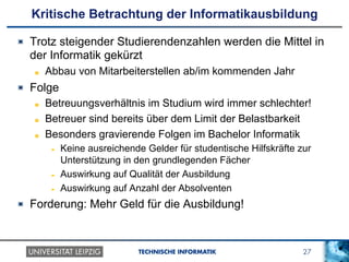 27TECHNISCHE INFORMATIK
Kritische Betrachtung der Informatikausbildung
!   Trotz steigender Studierendenzahlen werden die Mittel in
der Informatik gekürzt
!   Abbau von Mitarbeiterstellen ab/im kommenden Jahr
!   Folge
!   Betreuungsverhältnis im Studium wird immer schlechter!
!   Betreuer sind bereits über dem Limit der Belastbarkeit
!   Besonders gravierende Folgen im Bachelor Informatik
!  Keine ausreichende Gelder für studentische Hilfskräfte zur
Unterstützung in den grundlegenden Fächer
!  Auswirkung auf Qualität der Ausbildung
!  Auswirkung auf Anzahl der Absolventen
!   Forderung: Mehr Geld für die Ausbildung!
 