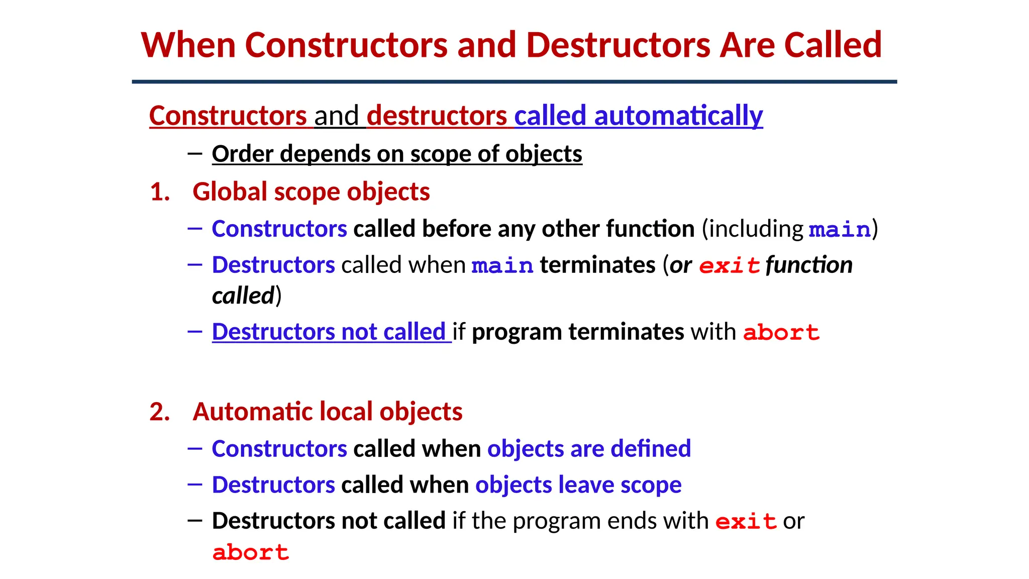 When Constructors and Destructors Are Called
Constructors and destructors called automatically
– Order depends on scope of objects
1. Global scope objects
– Constructors called before any other function (including main)
– Destructors called when main terminates (or exit function
called)
– Destructors not called if program terminates with abort
2. Automatic local objects
– Constructors called when objects are defined
– Destructors called when objects leave scope
– Destructors not called if the program ends with exit or
abort
 